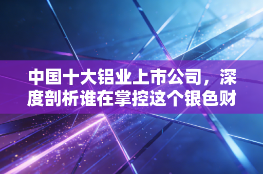 中国十大铝业上市公司,深度剖析谁在掌控这个银色财富的命脉