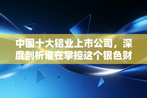 中国十大铝业上市公司，深度剖析谁在掌控这个银色财富的命脉