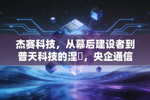 杰赛科技，从幕后建设者到普天科技的涅槃，央企通信板块的重组样本
