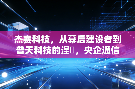 杰赛科技，从幕后建设者到普天科技的涅槃，央企通信板块的重组样本