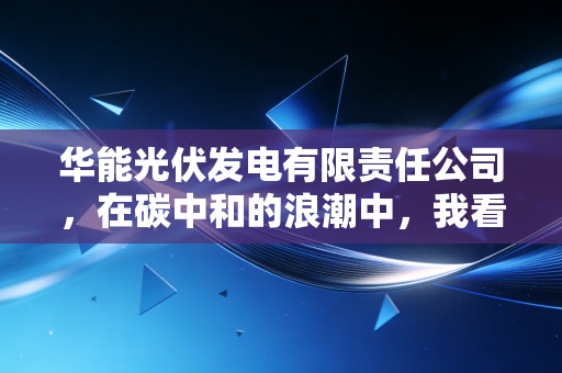 华能光伏发电有限责任公司，在碳中和的浪潮中，我看懂了这家巨头如何重塑能源格局