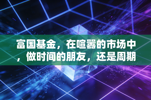 富国基金，在喧嚣的市场中，做时间的朋友，还是周期的囚徒？
