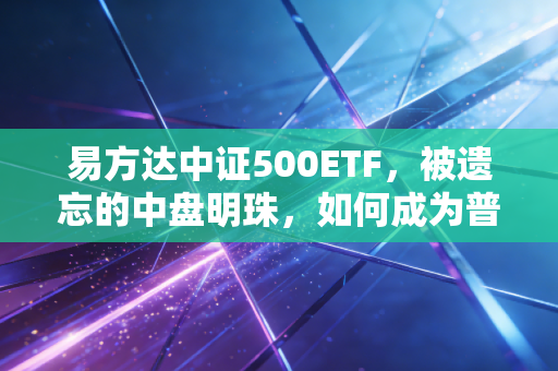 易方达中证500ETF，被遗忘的中盘明珠，如何成为普通投资者的压舱石？