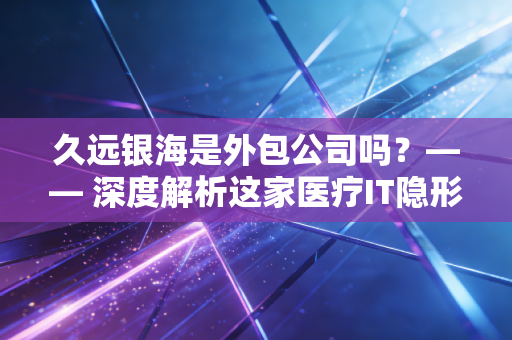 久远银海是外包公司吗？—— 深度解析这家医疗IT隐形冠军的真实底色