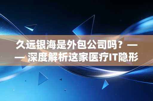 久远银海是外包公司吗?—— 深度解析这家医疗IT隐形冠军的真实底色