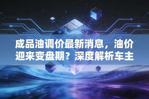成品油调价最新消息，油价迎来变盘期？深度解析车主钱包保卫战