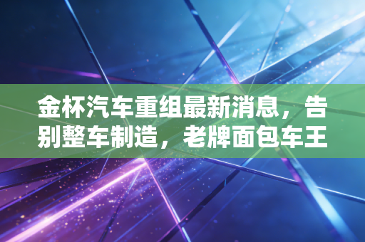 金杯汽车重组最新消息，告别整车制造，老牌面包车王能否在零部件赛道绝地重生？