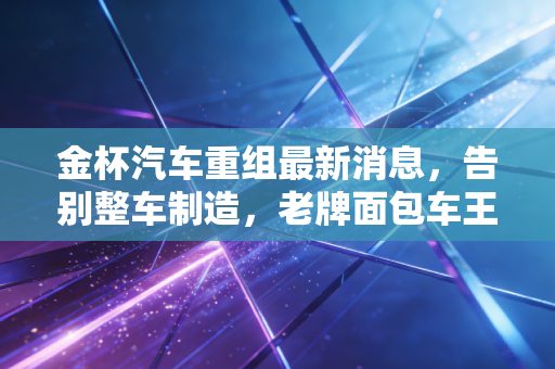 金杯汽车重组最新消息，告别整车制造，老牌面包车王能否在零部件赛道绝地重生？