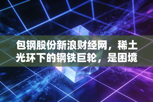 包钢股份新浪财经网，稀土光环下的钢铁巨轮，是困境反转还是价值陷阱？