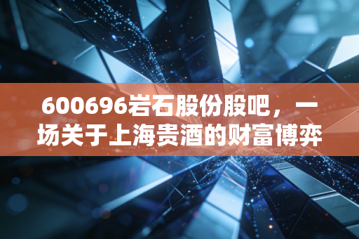 600696岩石股份股吧,一场关于上海贵酒的财富博弈与散户众生相