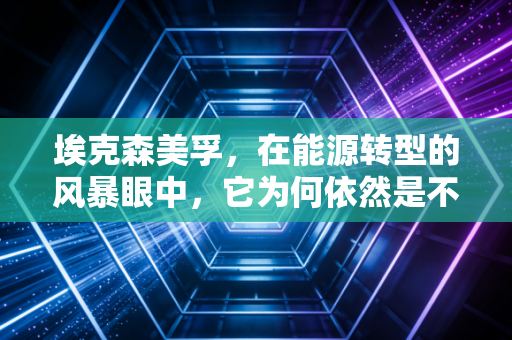 埃克森美孚,在能源转型的风暴眼中,它为何依然是不可撼动的巨兽?