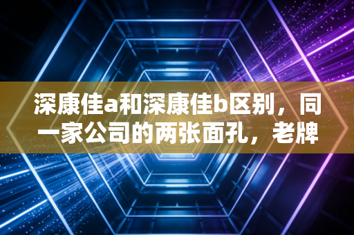 深康佳a和深康佳b区别，同一家公司的两张面孔，老牌家电股的AB面投资启示