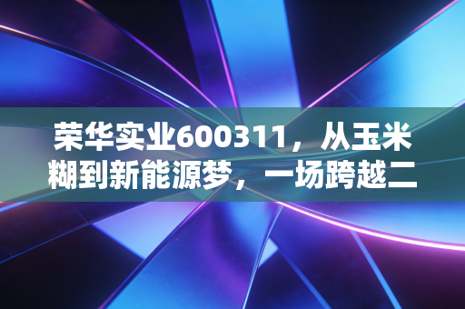荣华实业600311,从玉米糊到新能源梦,一场跨越二十年的资本博弈与重生