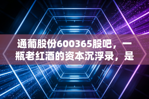 通葡股份600365股吧，一瓶老红酒的资本沉浮录，是抄底良机还是价值陷阱？