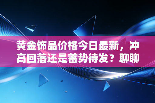 黄金饰品价格今日最新，冲高回落还是蓄势待发？聊聊这波黄金热背后的冷思考