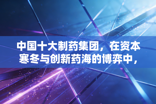 中国十大制药集团,在资本寒冬与创新药海的博弈中,谁才是真正的赢家?