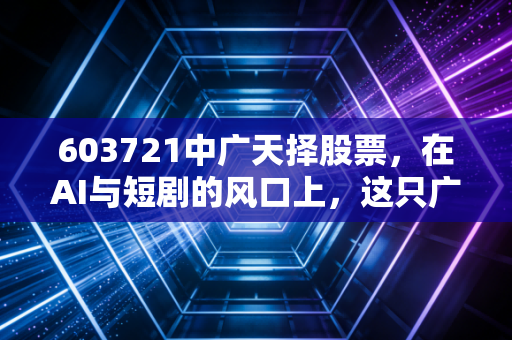 603721中广天择股票，在AI与短剧的风口上，这只广电系老兵能否飞出第二春？