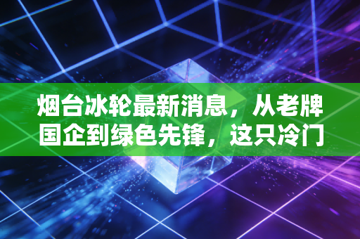 烟台冰轮最新消息，从老牌国企到绿色先锋，这只冷门白马股还能热多久？