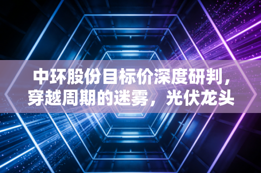 中环股份目标价深度研判，穿越周期的迷雾，光伏龙头能否迎来估值重塑？