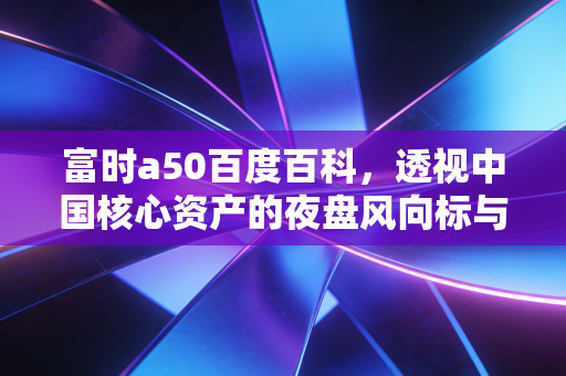 富时a50百度百科,透视中国核心资产的夜盘风向标与投资实战指南