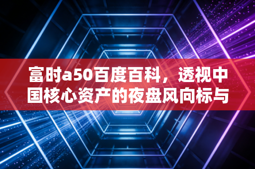富时a50百度百科，透视中国核心资产的夜盘风向标与投资实战指南