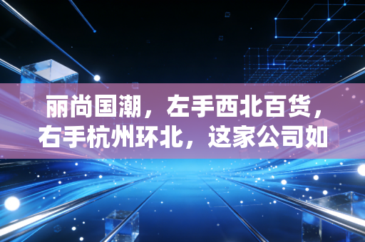 丽尚国潮，左手西北百货，右手杭州环北，这家公司如何演绎国潮变奏曲？
