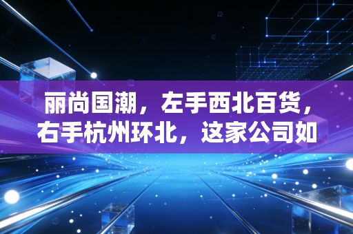 丽尚国潮，左手西北百货，右手杭州环北，这家公司如何演绎国潮变奏曲？
