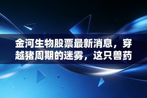 金河生物股票最新消息,穿越猪周期的迷雾,这只兽药龙头能否迎来戴维斯双击?