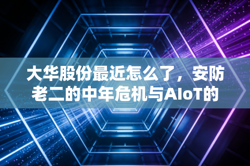 大华股份最近怎么了，安防老二的中年危机与AIoT的艰难突围