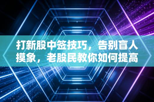打新股中签技巧,告别盲人摸象,老股民教你如何提高中奖率