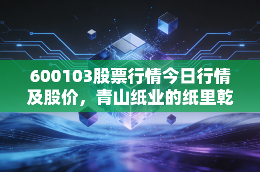 600103股票行情今日行情及股价,青山纸业的纸里乾坤与投资逻辑深度剖析