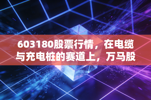 603180股票行情，在电缆与充电桩的赛道上，万马股份能否跑出属于自己的加速度？