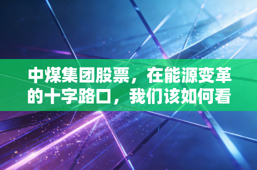 中煤集团股票,在能源变革的十字路口,我们该如何看待黑金的长期价值?