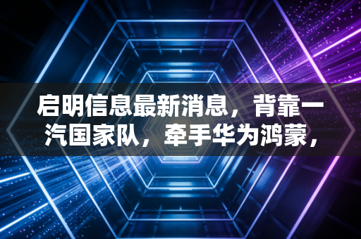 启明信息最新消息，背靠一汽国家队，牵手华为鸿蒙，这只车联网概念股到底成色几何？