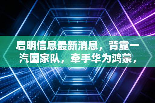 启明信息最新消息，背靠一汽国家队，牵手华为鸿蒙，这只车联网概念股到底成色几何？