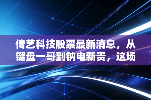 传艺科技股票最新消息，从键盘一哥到钠电新贵，这场跨界豪赌到底值不值得跟？