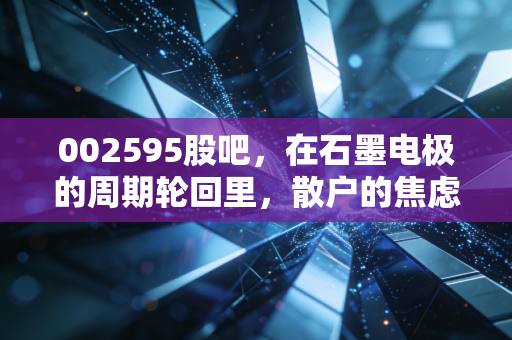 002595股吧，在石墨电极的周期轮回里，散户的焦虑与希望究竟该何去何从？