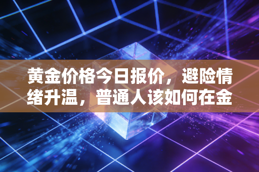 黄金价格今日报价,避险情绪升温,普通人该如何在金市浪潮中守住财富?