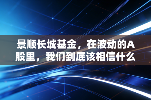 景顺长城基金，在波动的A股里，我们到底该相信什么？——一位老基民的真实感悟
