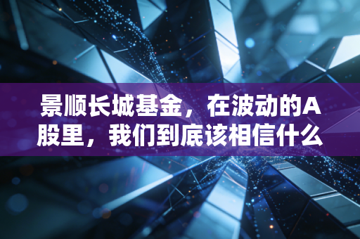 景顺长城基金，在波动的A股里，我们到底该相信什么？——一位老基民的真实感悟