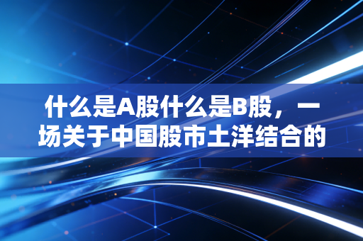 什么是A股什么是B股,一场关于中国股市土洋结合的往事与今朝