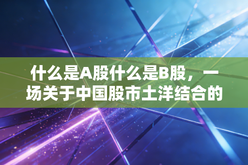 什么是A股什么是B股，一场关于中国股市土洋结合的往事与今朝