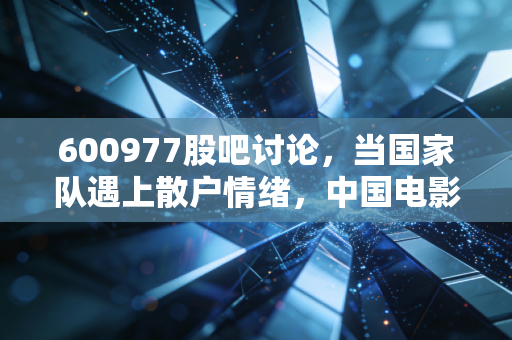 600977股吧讨论，当国家队遇上散户情绪，中国电影的股价究竟在博弈什么？