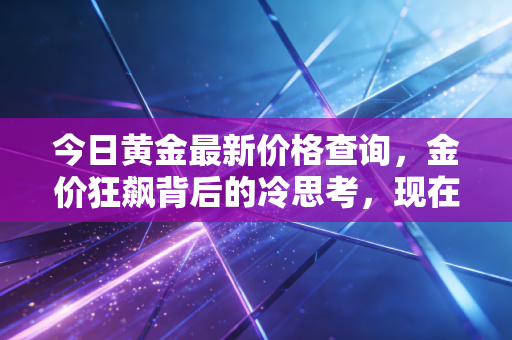 今日黄金最新价格查询,金价狂飙背后的冷思考,现在买入是接盘侠还是智者?
