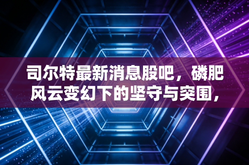 司尔特最新消息股吧，磷肥风云变幻下的坚守与突围，散户眼中的真实价值几何？