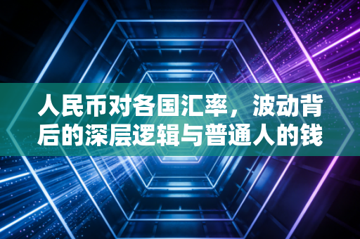 人民币对各国汇率,波动背后的深层逻辑与普通人的钱袋子保卫战