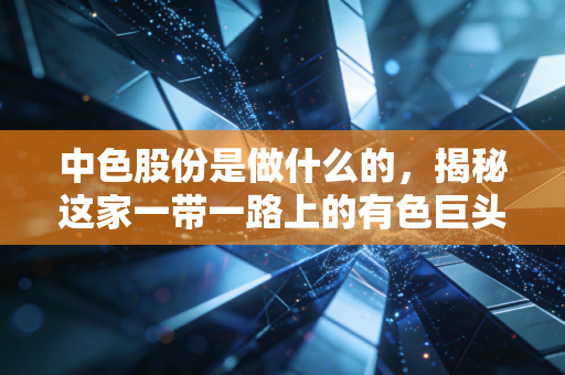 中色股份是做什么的,揭秘这家一带一路上的有色巨头的真实底色