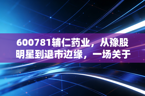 600781辅仁药业,从豫股明星到退市边缘,一场关于信任与贪婪的残酷教训