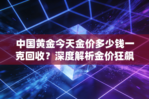 中国黄金今天金价多少钱一克回收?深度解析金价狂飙下的变现时机与避坑实录