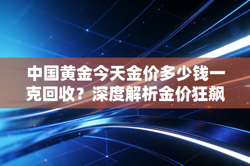 中国黄金今天金价多少钱一克回收？深度解析金价狂飙下的变现时机与避坑实录